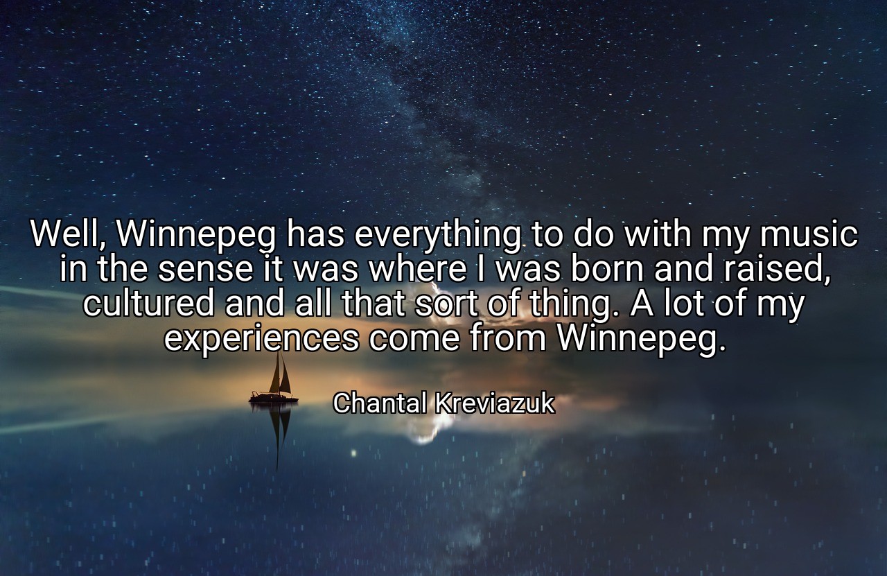 Well, Winnepeg has everything to do with my music in the sense it was where I was born and raised, cultured and all that sort of thing. A lot of my experiences come from Winnepeg. - Chantal Kreviazuk