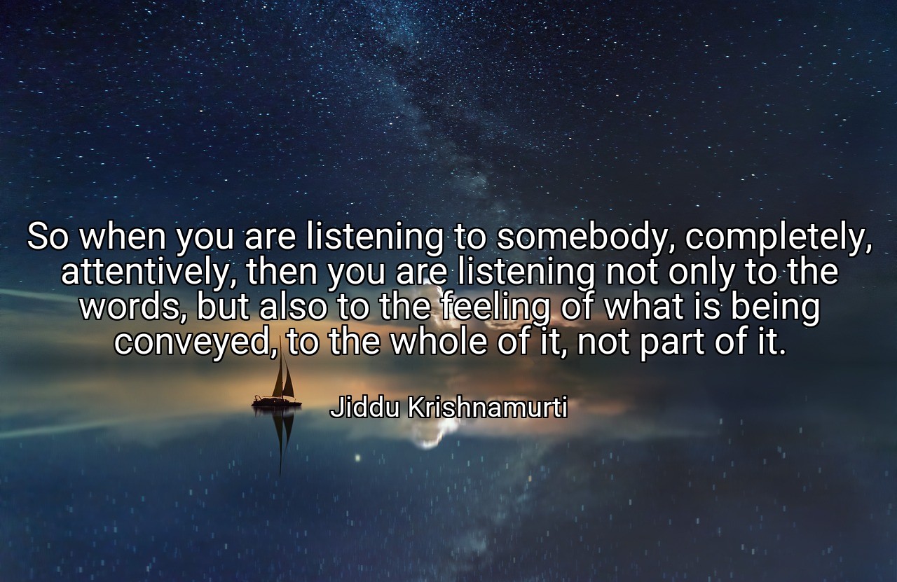 So when you are listening to somebody, completely, attentively, then you are listening not only to the words, but also to the feeling of what is being conveyed, to the whole of it, not part of it. - Jiddu Krishnamurti