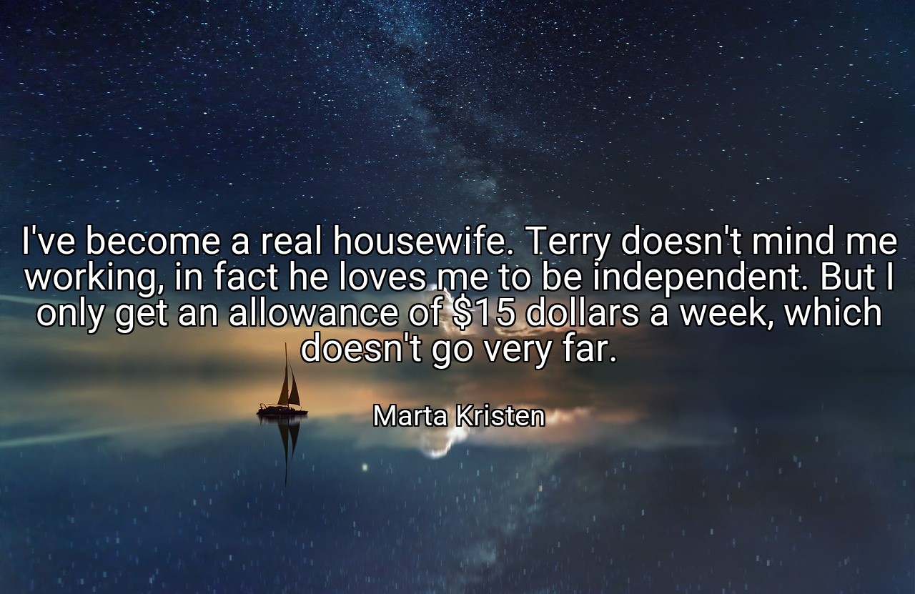 I've become a real housewife. Terry doesn't mind me working, in fact he loves me to be independent. But I only get an allowance of $15 dollars a week, which doesn't go very far. - Marta Kristen