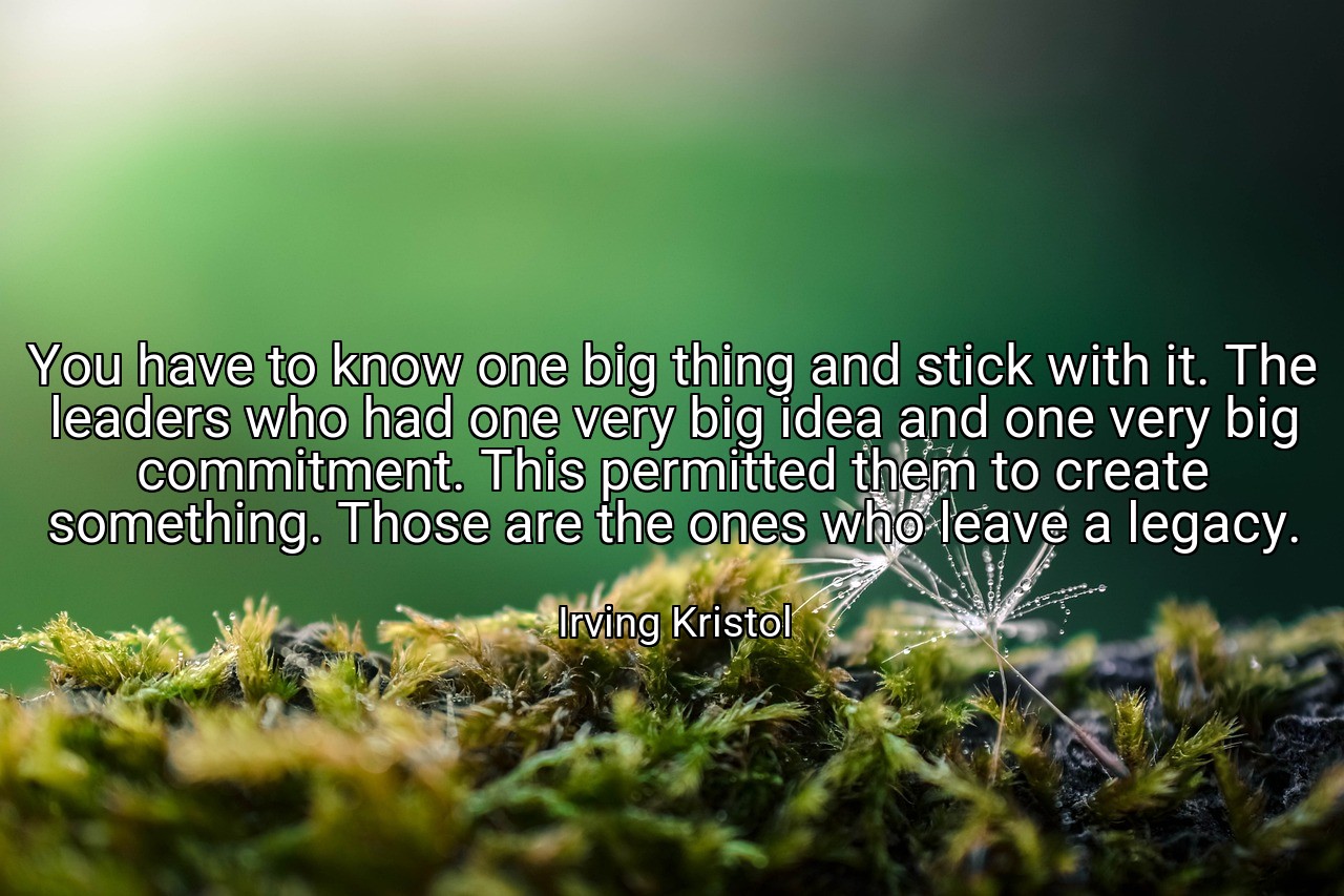 You have to know one big thing and stick with it. The leaders who had one very big idea and one very big commitment. This permitted them to create something. Those are the ones who leave a legacy. - Irving Kristol