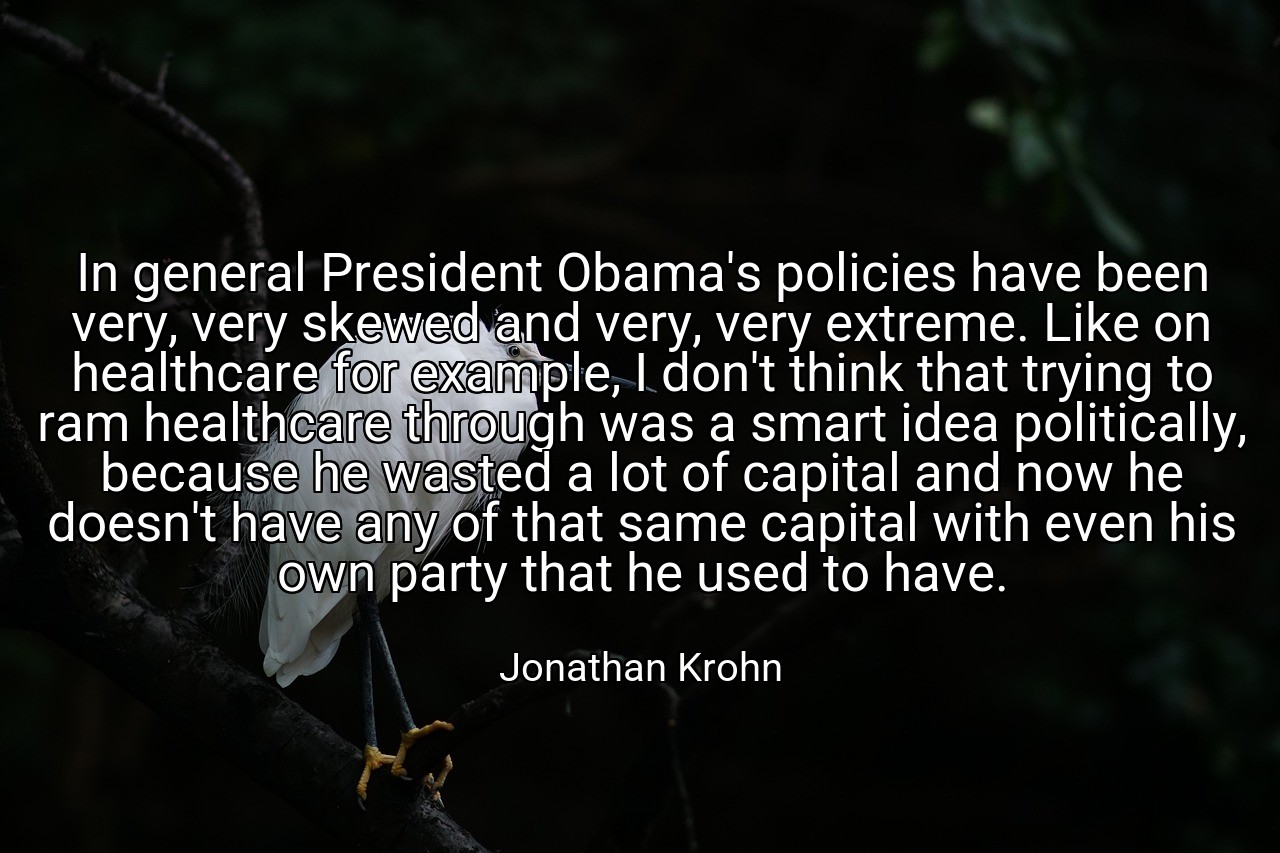 In general President Obama's policies have been very, very skewed and very, very extreme. Like on healthcare for example, I don't think that trying to ram healthcare through was a smart idea politically, because he wasted a lot of capital and now he doesn't have any of that same capital with even his own party that he used to have. - Jonathan Krohn