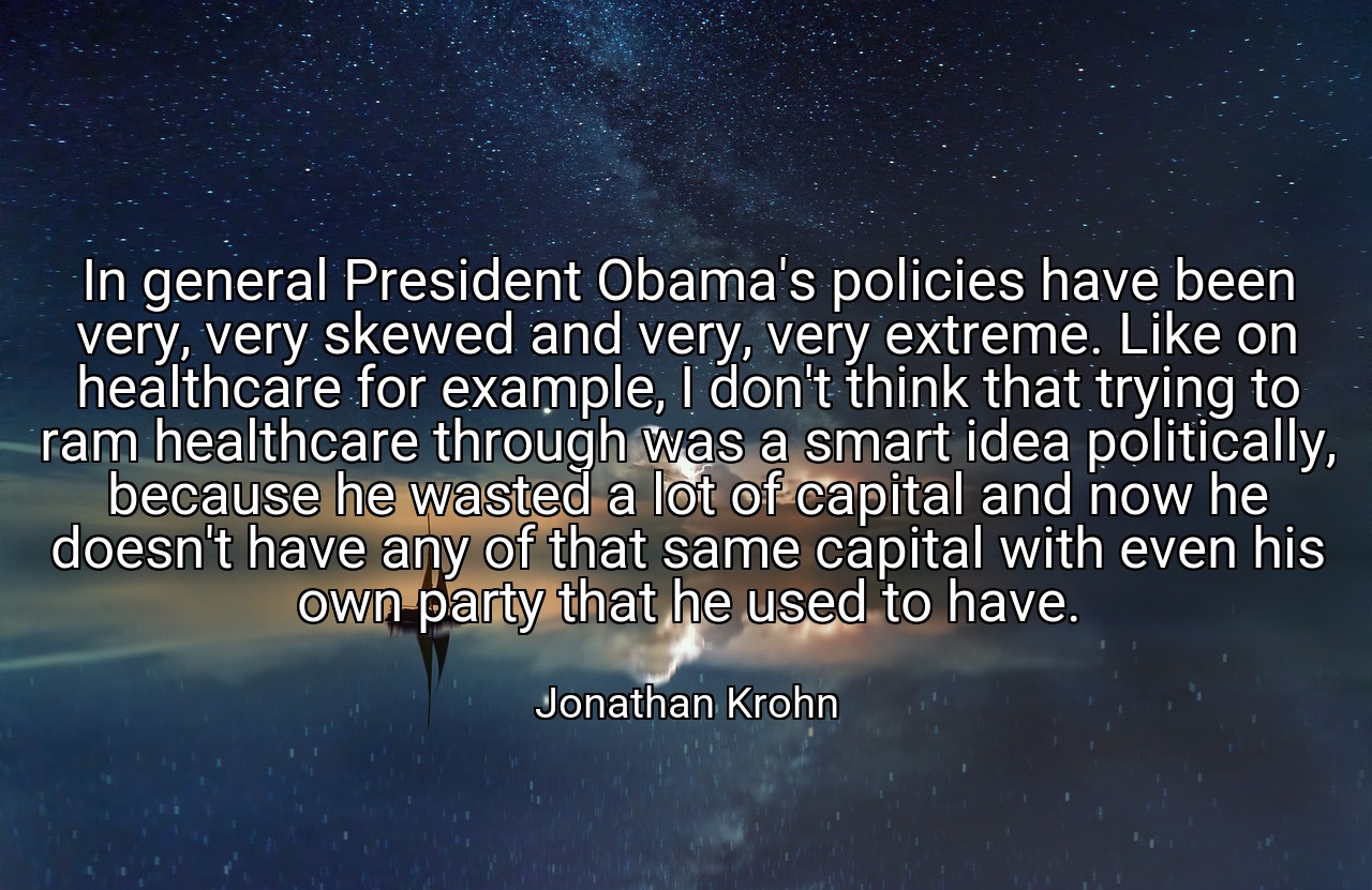 In general President Obama's policies have been very, very skewed and very, very extreme. Like on healthcare for example, I don't think that trying to ram healthcare through was a smart idea politically, because he wasted a lot of capital and now he doesn't have any of that same capital with even his own party that he used to have. - Jonathan Krohn