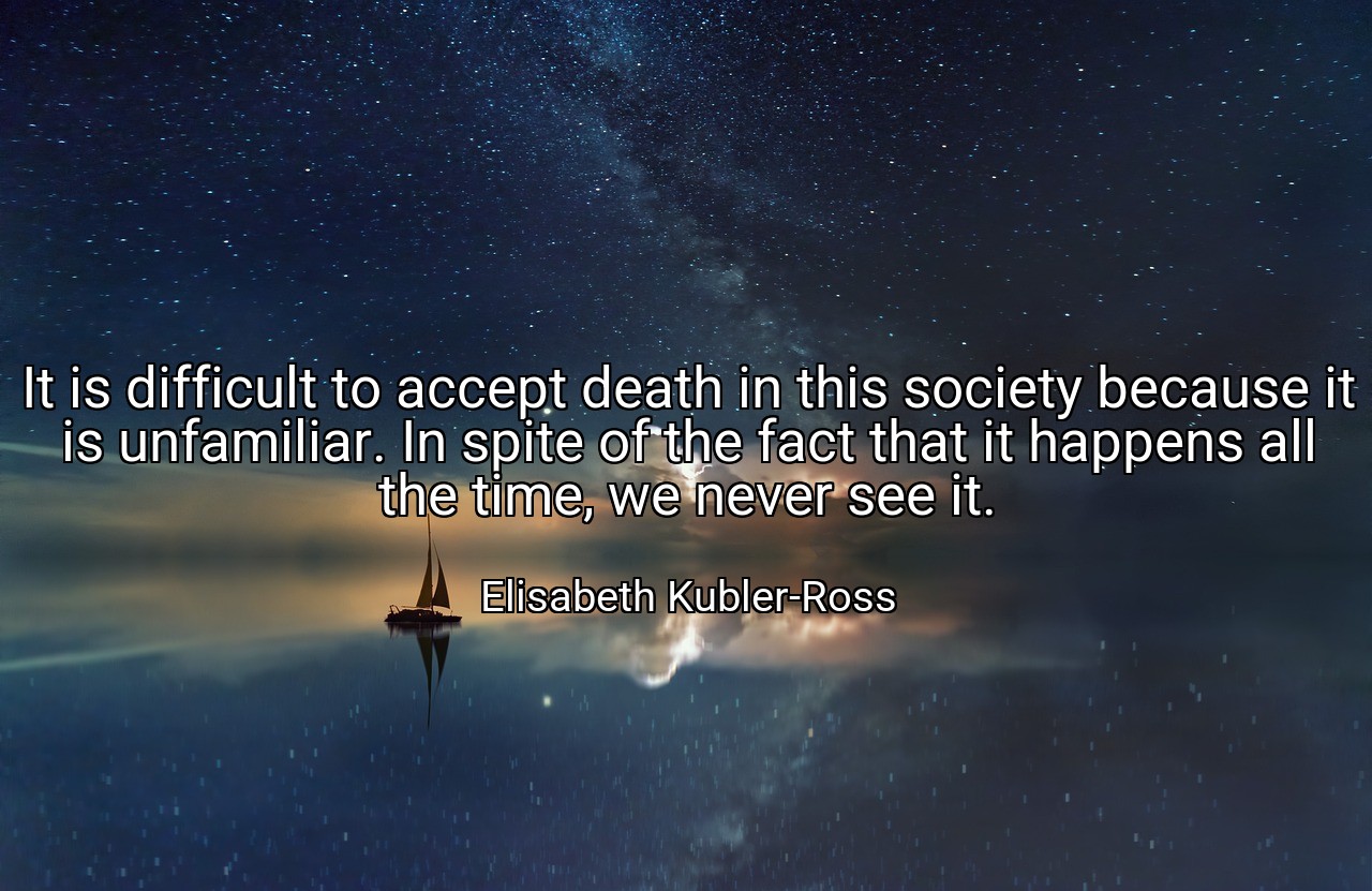 It is difficult to accept death in this society because it is unfamiliar. In spite of the fact that it happens all the time, we never see it. - Elisabeth Kubler-Ross