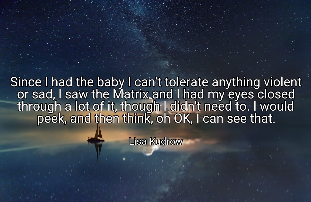 Since I had the baby I can't tolerate anything violent or sad, I saw the Matrix and I had my eyes closed through a lot of it, though I didn't need to. I would peek, and then think, oh OK, I can see that. - Lisa Kudrow