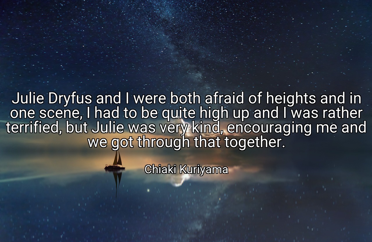 Julie Dryfus and I were both afraid of heights and in one scene, I had to be quite high up and I was rather terrified, but Julie was very kind, encouraging me and we got through that together. - Chiaki Kuriyama