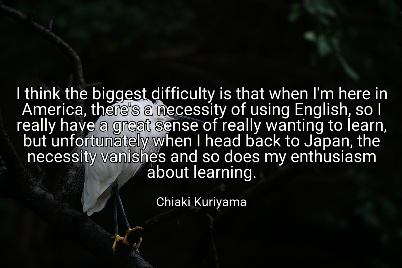 I think the biggest difficulty is that when I'm here in America, there's a necessity of using English, so I really have a great sense of really wanting to learn, but unfortunately when I head back to Japan, the necessity vanishes and so does my enthusiasm about learning. - Chiaki Kuriyama