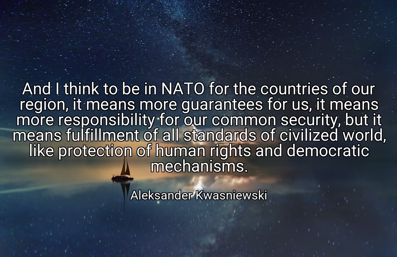 And I think to be in NATO for the countries of our region, it means more guarantees for us, it means more responsibility for our common security, but it means fulfillment of all standards of civilized world, like protection of human rights and democratic mechanisms. - Aleksander Kwasniewski