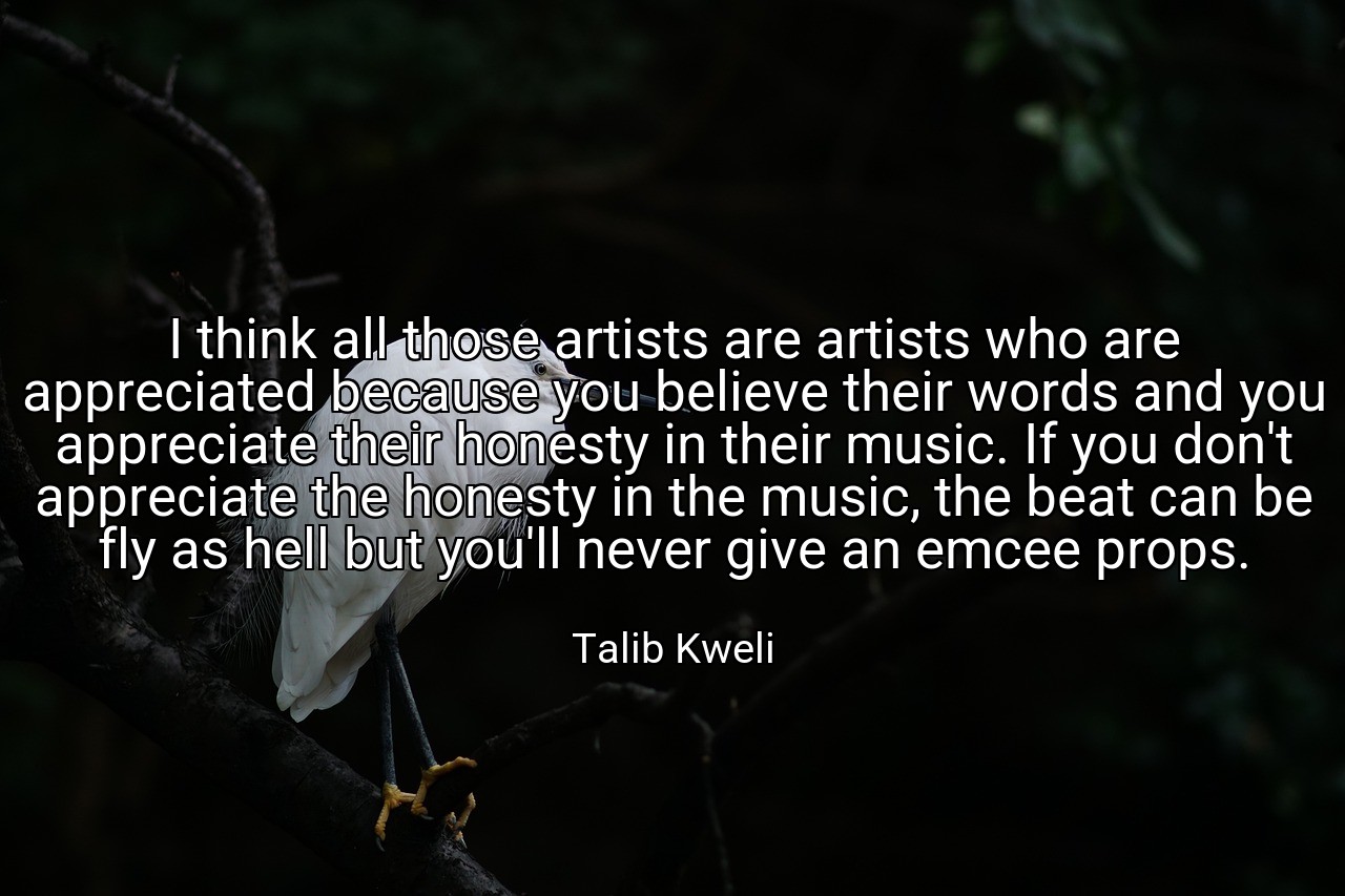 I think all those artists are artists who are appreciated because you believe their words and you appreciate their honesty in their music. If you don't appreciate the honesty in the music, the beat can be fly as hell but you'll never give an emcee props. - Talib Kweli