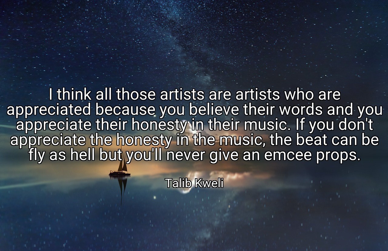 I think all those artists are artists who are appreciated because you believe their words and you appreciate their honesty in their music. If you don't appreciate the honesty in the music, the beat can be fly as hell but you'll never give an emcee props. - Talib Kweli