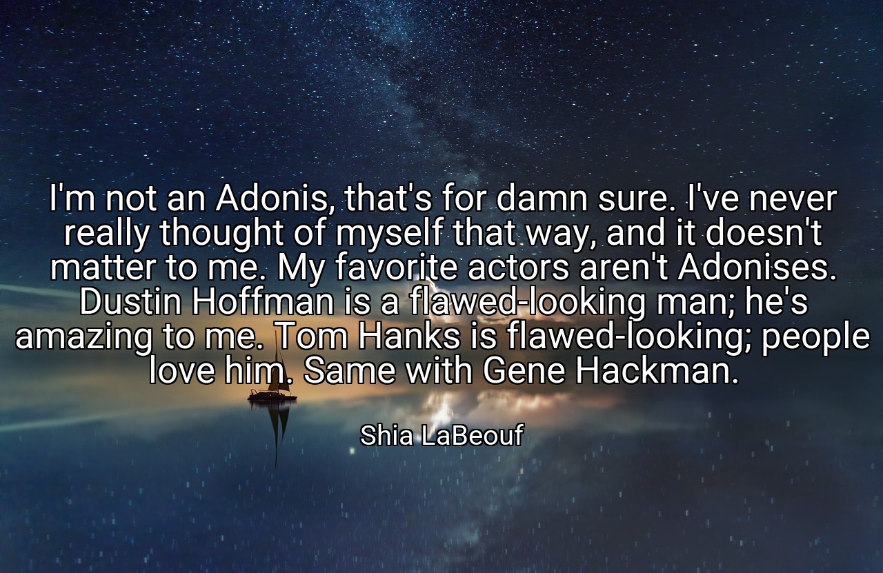 I'm not an Adonis, that's for damn sure. I've never really thought of myself that way, and it doesn't matter to me. My favorite actors aren't Adonises. Dustin Hoffman is a flawed-looking man; he's amazing to me. Tom Hanks is flawed-looking; people love him. Same with Gene Hackman. - Shia LaBeouf