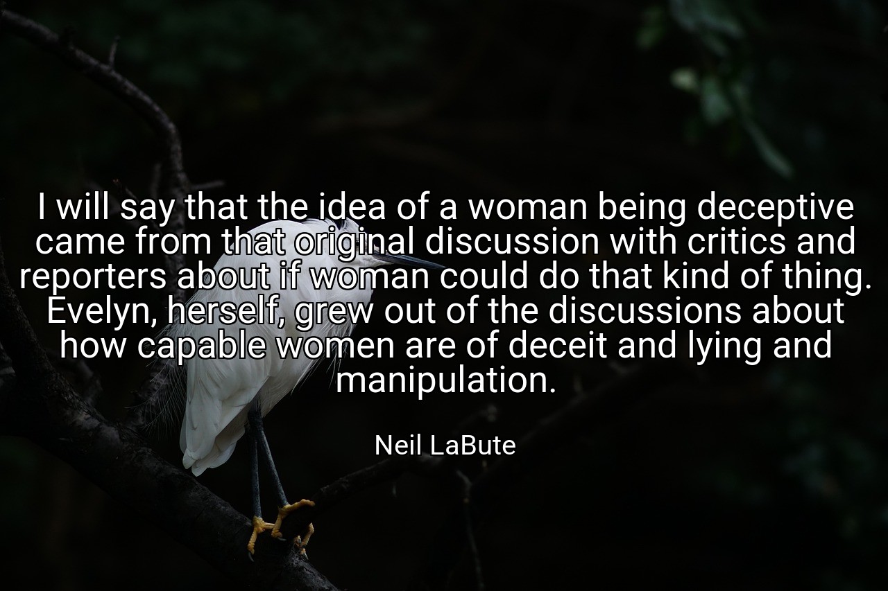 I will say that the idea of a woman being deceptive came from that original discussion with critics and reporters about if woman could do that kind of thing. Evelyn, herself, grew out of the discussions about how capable women are of deceit and lying and manipulation. - Neil LaBute