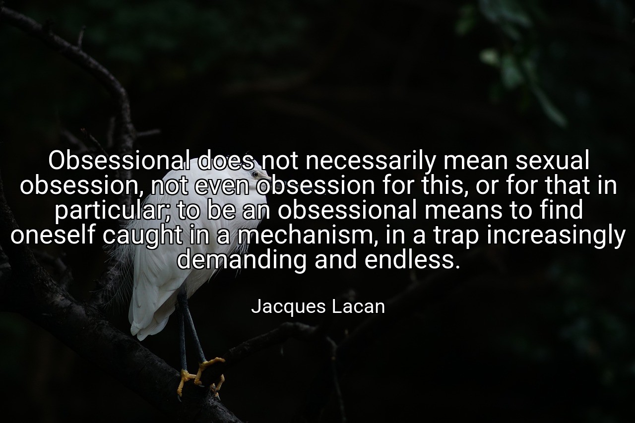 Obsessional does not necessarily mean sexual obsession, not even obsession for this, or for that in particular; to be an obsessional means to find oneself caught in a mechanism, in a trap increasingly demanding and endless. - Jacques Lacan