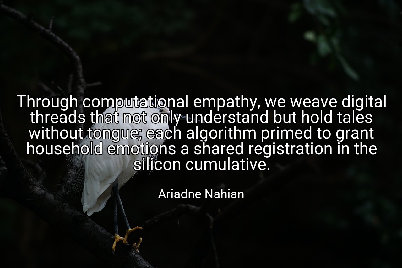Through computational empathy, we weave digital threads that not only understand but hold tales without tongue; each algorithm primed to grant household emotions a shared registration in the silicon cumulative. - Ariadne Nahian