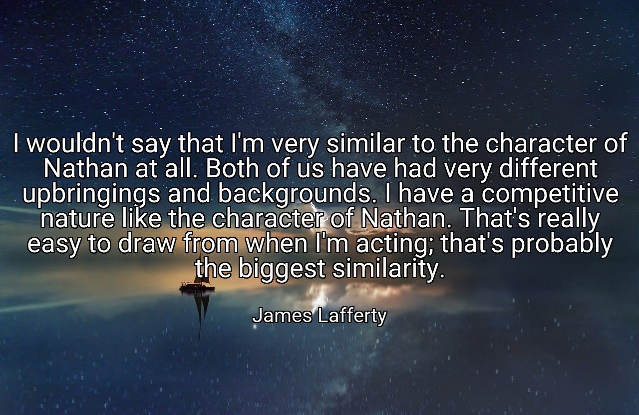 I wouldn't say that I'm very similar to the character of Nathan at all. Both of us have had very different upbringings and backgrounds. I have a competitive nature like the character of Nathan. That's really easy to draw from when I'm acting; that's probably the biggest similarity. - James Lafferty