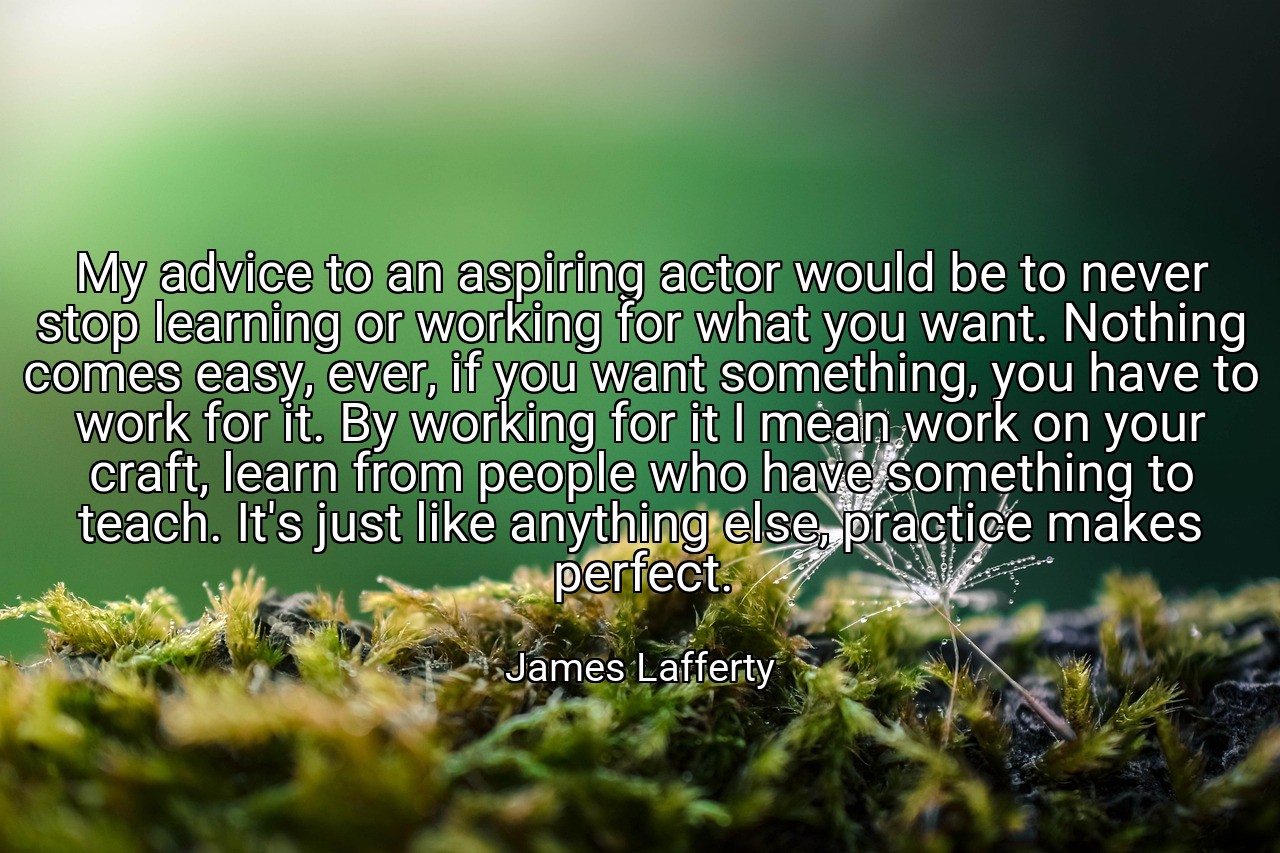 My advice to an aspiring actor would be to never stop learning or working for what you want. Nothing comes easy, ever, if you want something, you have to work for it. By working for it I mean work on your craft, learn from people who have something to teach. It's just like anything else, practice makes perfect. - James Lafferty