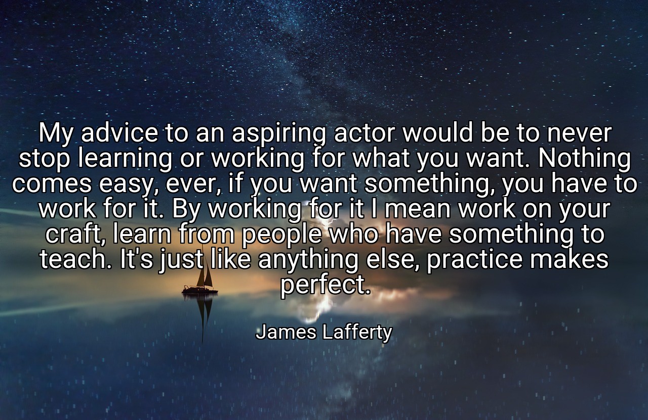 My advice to an aspiring actor would be to never stop learning or working for what you want. Nothing comes easy, ever, if you want something, you have to work for it. By working for it I mean work on your craft, learn from people who have something to teach. It's just like anything else, practice makes perfect. - James Lafferty