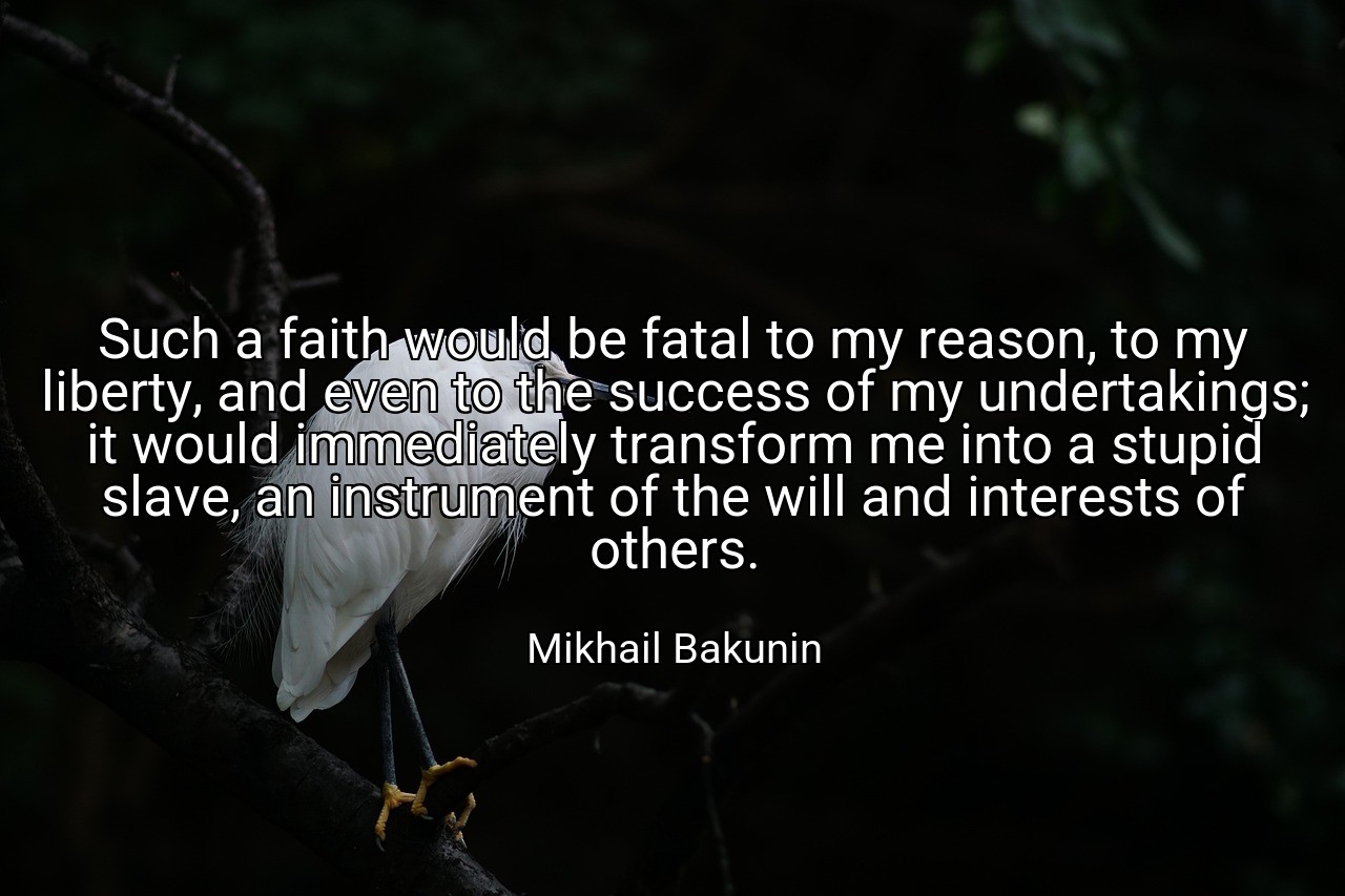 Such a faith would be fatal to my reason, to my liberty, and even to the success of my undertakings; it would immediately transform me into a stupid slave, an instrument of the will and interests of others. - Mikhail Bakunin