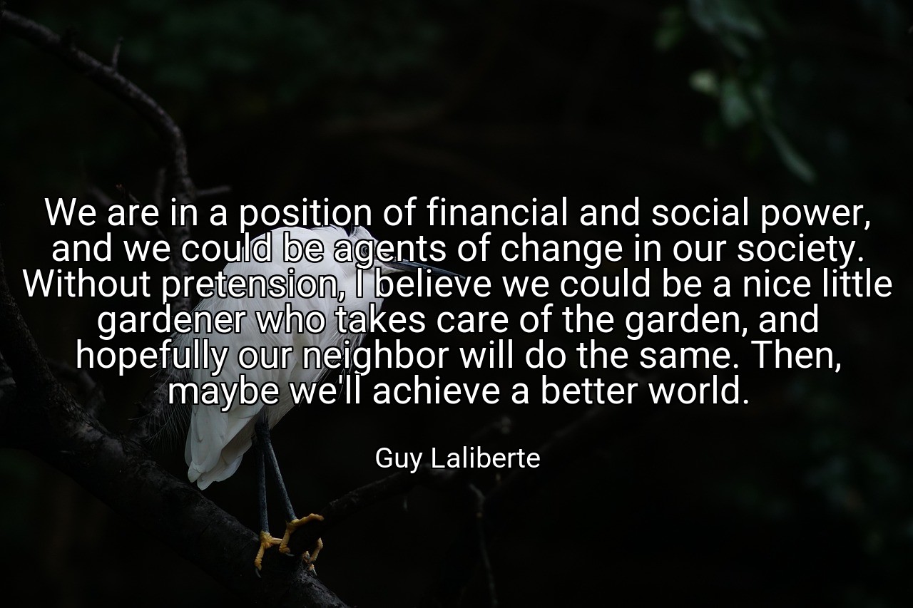 We are in a position of financial and social power, and we could be agents of change in our society. Without pretension, I believe we could be a nice little gardener who takes care of the garden, and hopefully our neighbor will do the same. Then, maybe we'll achieve a better world. - Guy Laliberte