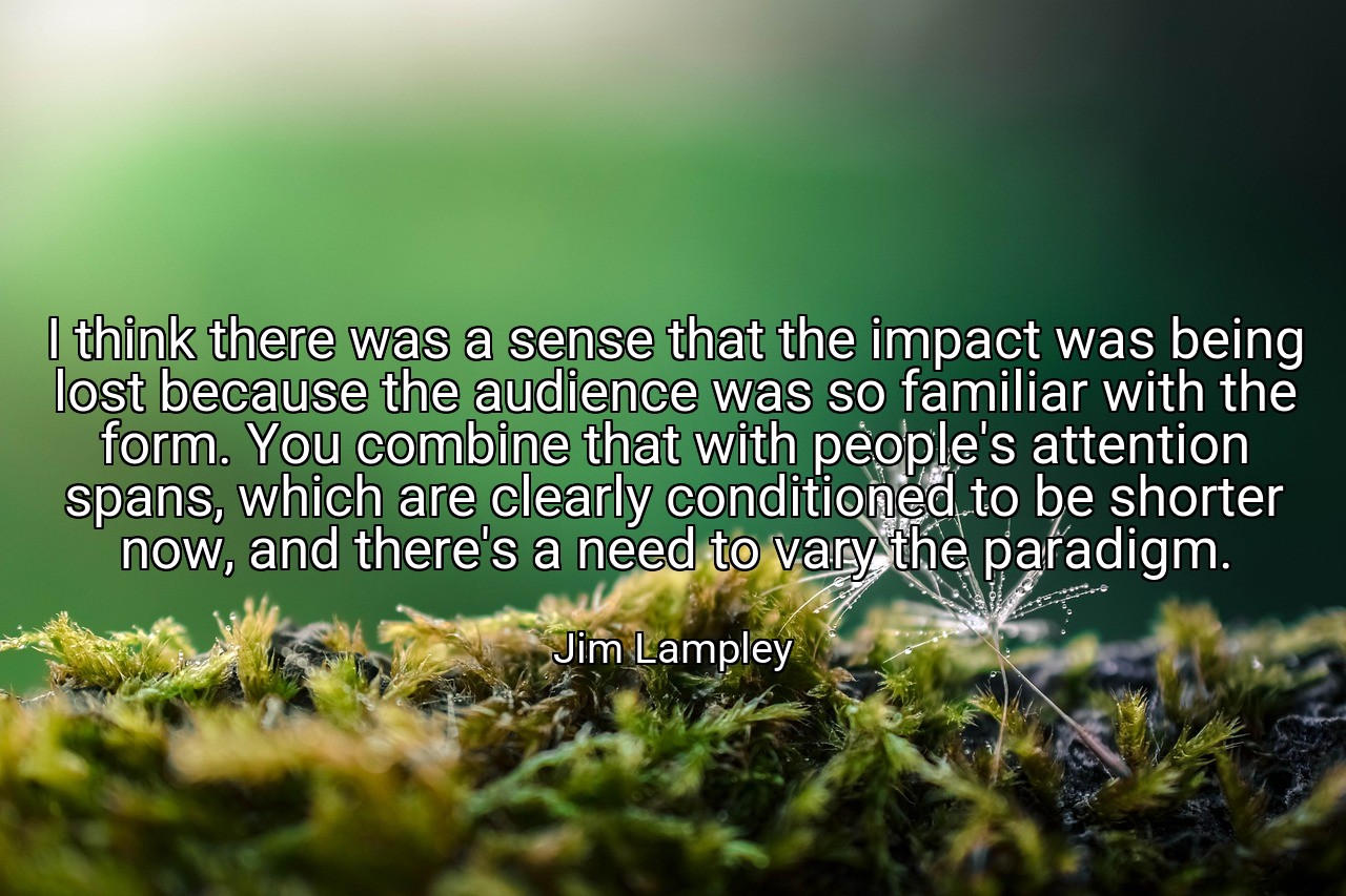 I think there was a sense that the impact was being lost because the audience was so familiar with the form. You combine that with people's attention spans, which are clearly conditioned to be shorter now, and there's a need to vary the paradigm. - Jim Lampley