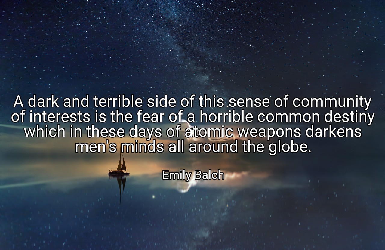A dark and terrible side of this sense of community of interests is the fear of a horrible common destiny which in these days of atomic weapons darkens men's minds all around the globe. - Emily Balch
