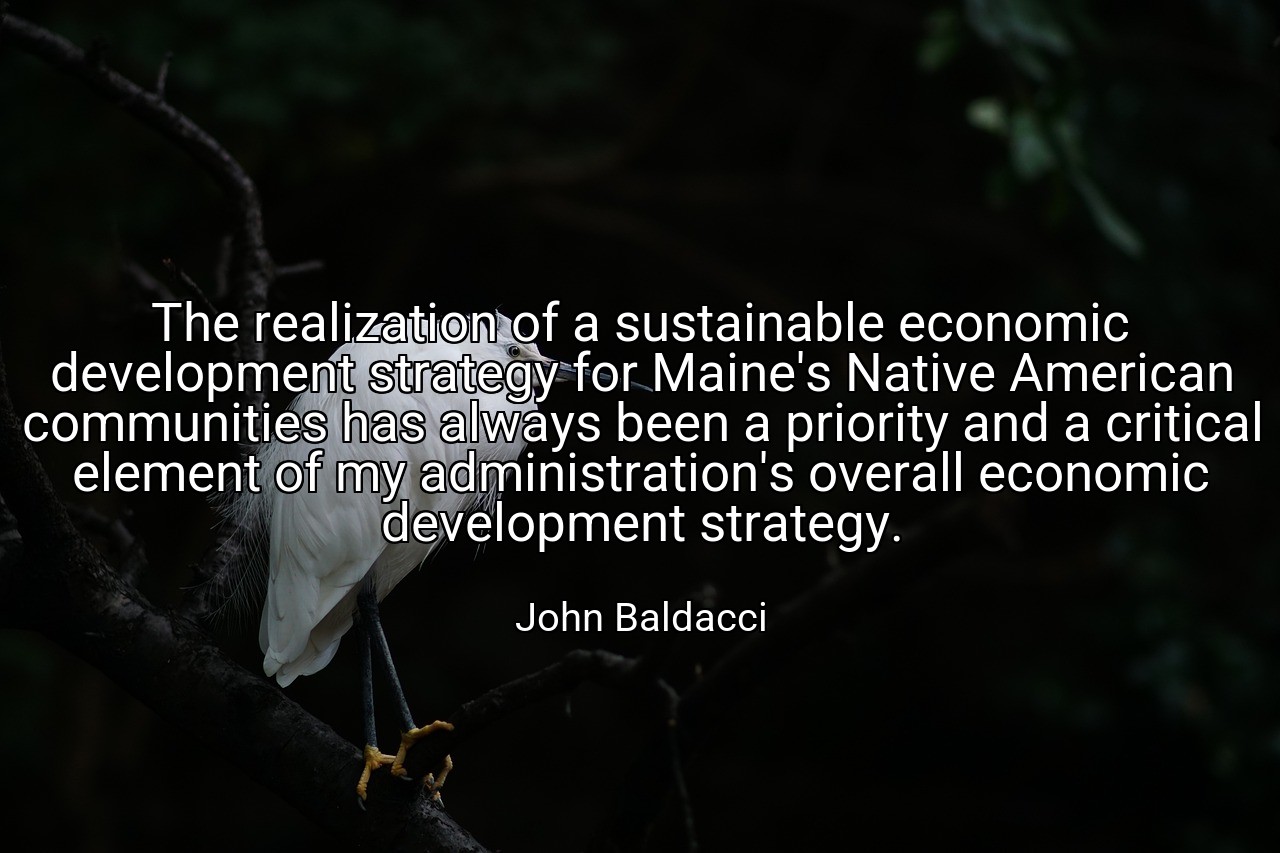 The realization of a sustainable economic development strategy for Maine's Native American communities has always been a priority and a critical element of my administration's overall economic development strategy. - John Baldacci