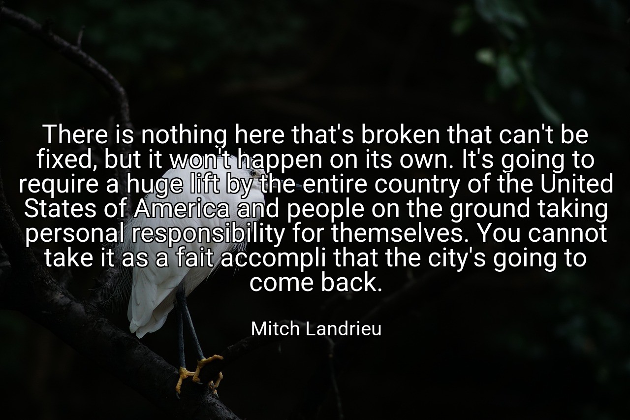 There is nothing here that's broken that can't be fixed, but it won't happen on its own. It's going to require a huge lift by the entire country of the United States of America and people on the ground taking personal responsibility for themselves. You cannot take it as a fait accompli that the city's going to come back. - Mitch Landrieu