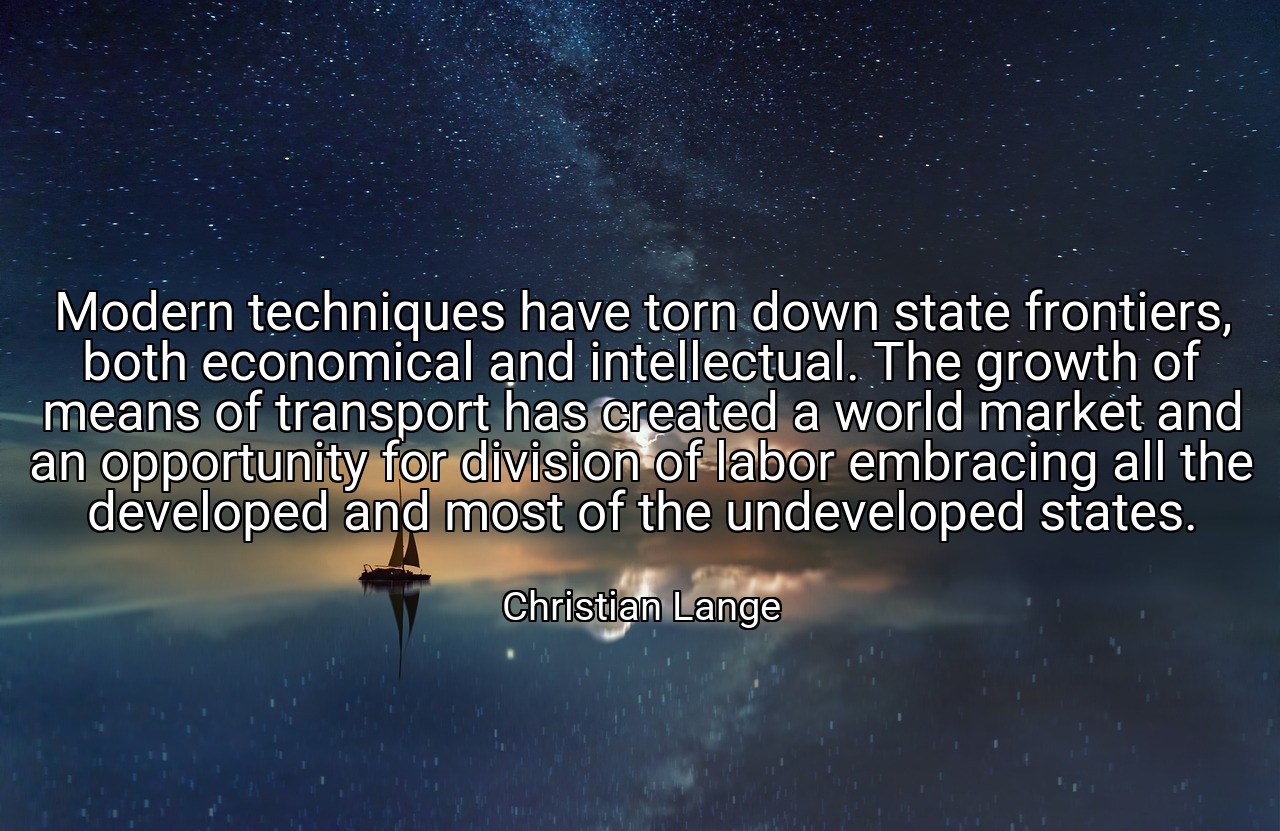 Modern techniques have torn down state frontiers, both economical and intellectual. The growth of means of transport has created a world market and an opportunity for division of labor embracing all the developed and most of the undeveloped states. - Christian Lange