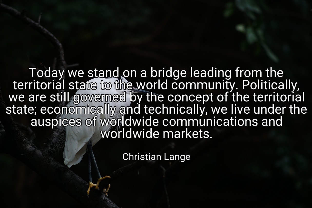 Today we stand on a bridge leading from the territorial state to the world community. Politically, we are still governed by the concept of the territorial state; economically and technically, we live under the auspices of worldwide communications and worldwide markets. - Christian Lange