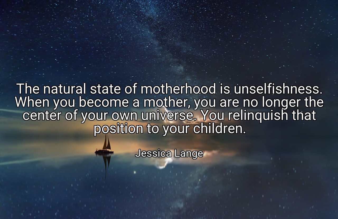 The natural state of motherhood is unselfishness. When you become a mother, you are no longer the center of your own universe. You relinquish that position to your children. - Jessica Lange