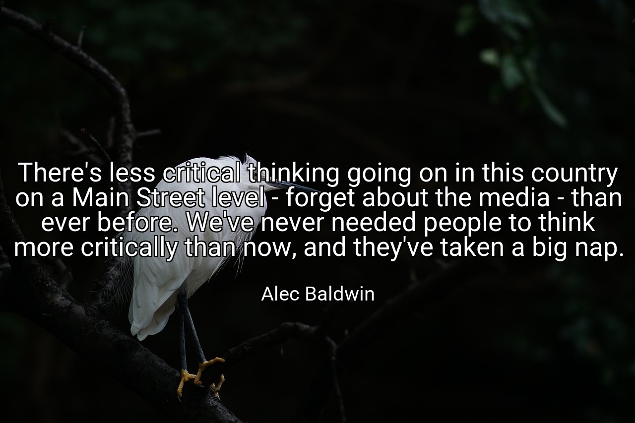 There's less critical thinking going on in this country on a Main Street level - forget about the media - than ever before. We've never needed people to think more critically than now, and they've taken a big nap. - Alec Baldwin