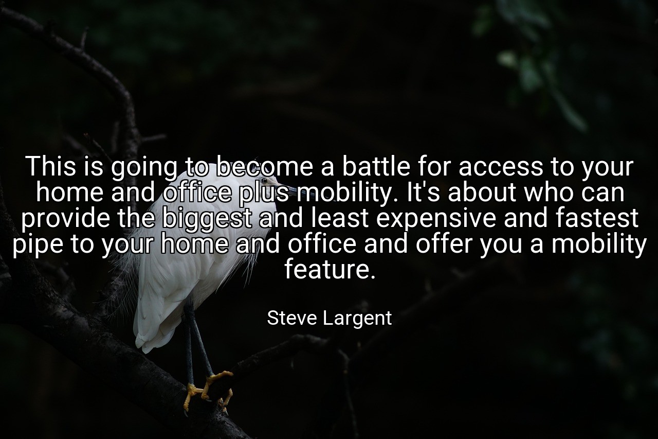 This is going to become a battle for access to your home and office plus mobility. It's about who can provide the biggest and least expensive and fastest pipe to your home and office and offer you a mobility feature. - Steve Largent