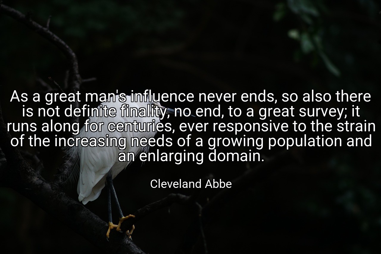 As a great man's influence never ends, so also there is not definite finality, no end, to a great survey; it runs along for centuries, ever responsive to the strain of the increasing needs of a growing population and an enlarging domain. - Cleveland Abbe