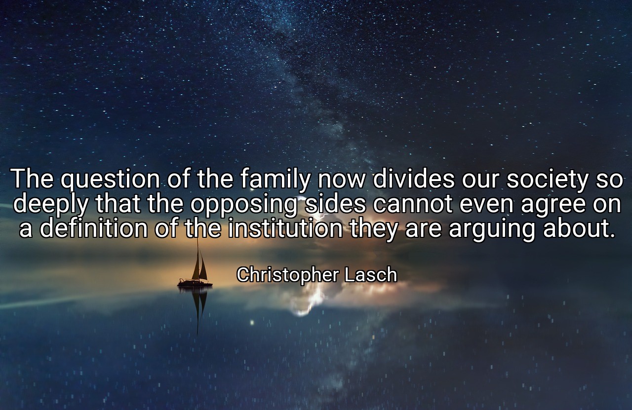 The question of the family now divides our society so deeply that the opposing sides cannot even agree on a definition of the institution they are arguing about. - Christopher Lasch