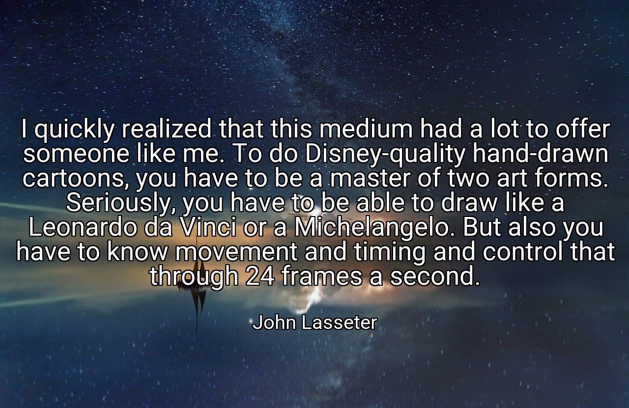 I quickly realized that this medium had a lot to offer someone like me. To do Disney-quality hand-drawn cartoons, you have to be a master of two art forms. Seriously, you have to be able to draw like a Leonardo da Vinci or a Michelangelo. But also you have to know movement and timing and control that through 24 frames a second. - John Lasseter