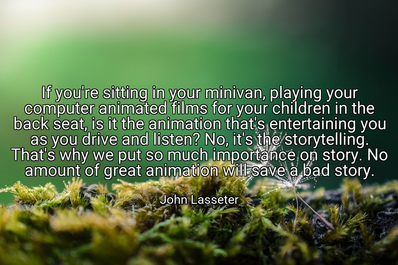 If you're sitting in your minivan, playing your computer animated films for your children in the back seat, is it the animation that's entertaining you as you drive and listen? No, it's the storytelling. That's why we put so much importance on story. No amount of great animation will save a bad story. - John Lasseter