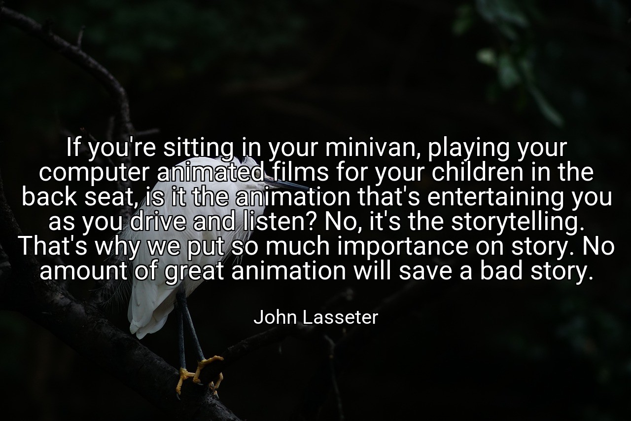 If you're sitting in your minivan, playing your computer animated films for your children in the back seat, is it the animation that's entertaining you as you drive and listen? No, it's the storytelling. That's why we put so much importance on story. No amount of great animation will save a bad story. - John Lasseter