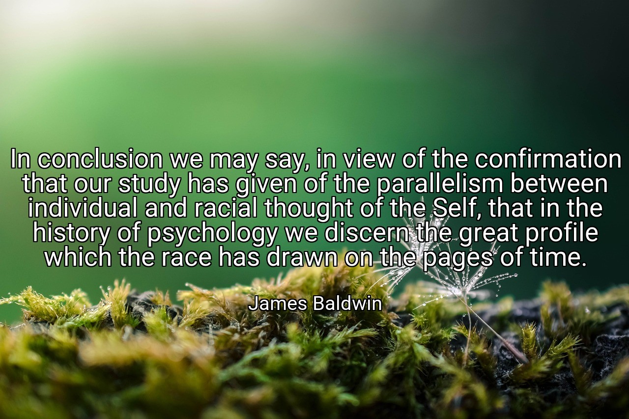 In conclusion we may say, in view of the confirmation that our study has given of the parallelism between individual and racial thought of the Self, that in the history of psychology we discern the great profile which the race has drawn on the pages of time. - James Baldwin