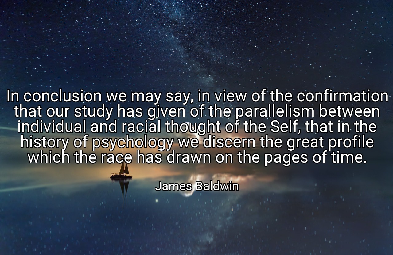 In conclusion we may say, in view of the confirmation that our study has given of the parallelism between individual and racial thought of the Self, that in the history of psychology we discern the great profile which the race has drawn on the pages of time. - James Baldwin