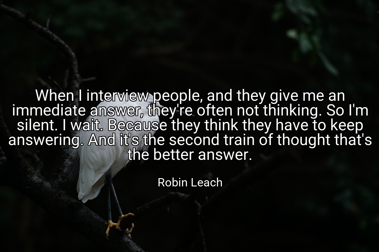 When I interview people, and they give me an immediate answer, they're often not thinking. So I'm silent. I wait. Because they think they have to keep answering. And it's the second train of thought that's the better answer. - Robin Leach