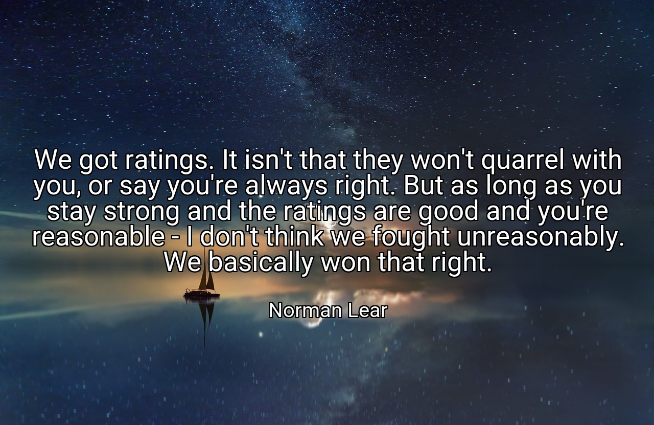 We got ratings. It isn't that they won't quarrel with you, or say you're always right. But as long as you stay strong and the ratings are good and you're reasonable - I don't think we fought unreasonably. We basically won that right. - Norman Lear