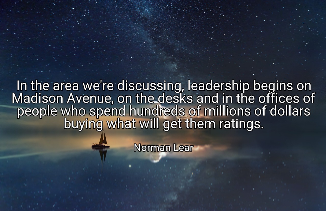 In the area we're discussing, leadership begins on Madison Avenue, on the desks and in the offices of people who spend hundreds of millions of dollars buying what will get them ratings. - Norman Lear