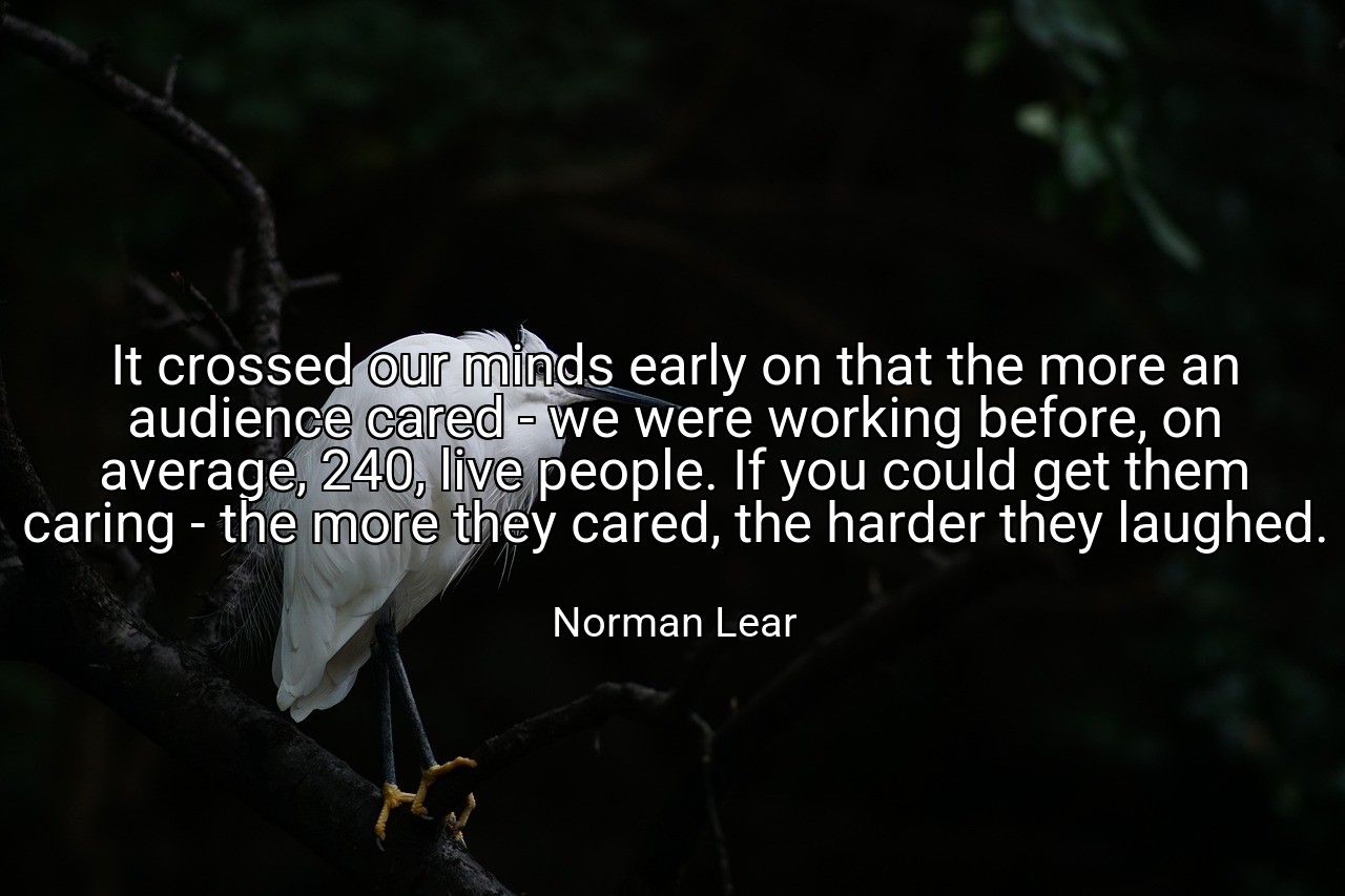 It crossed our minds early on that the more an audience cared - we were working before, on average, 240, live people. If you could get them caring - the more they cared, the harder they laughed. - Norman Lear
