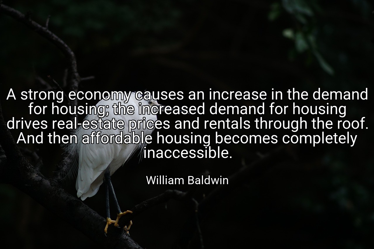 A strong economy causes an increase in the demand for housing; the increased demand for housing drives real-estate prices and rentals through the roof. And then affordable housing becomes completely inaccessible. - William Baldwin