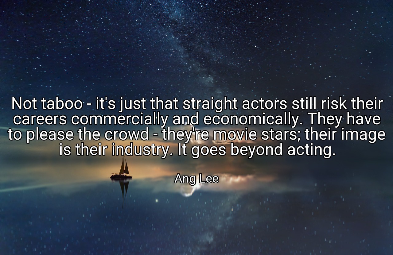 Not taboo - it's just that straight actors still risk their careers commercially and economically. They have to please the crowd - they're movie stars; their image is their industry. It goes beyond acting. - Ang Lee