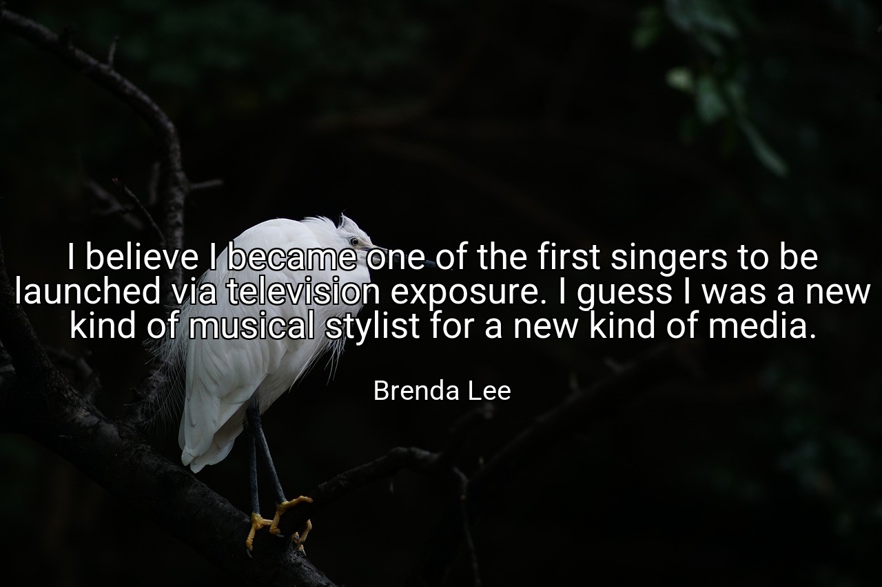 I believe I became one of the first singers to be launched via television exposure. I guess I was a new kind of musical stylist for a new kind of media. - Brenda Lee