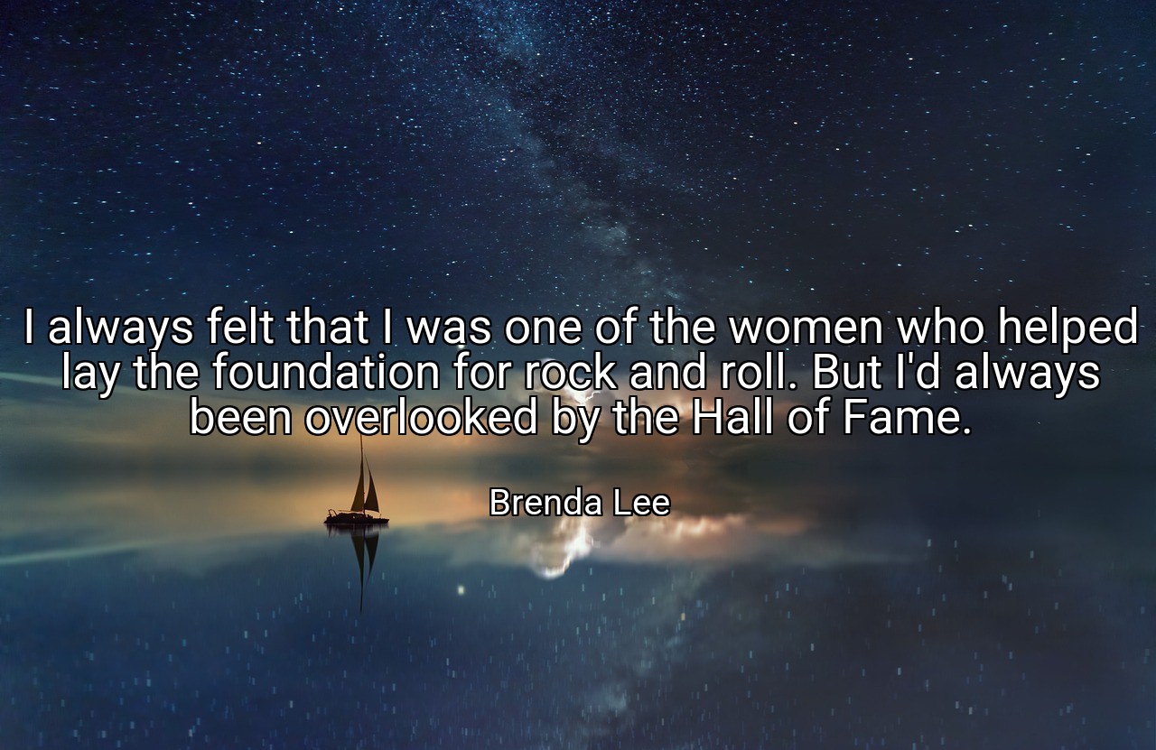 I always felt that I was one of the women who helped lay the foundation for rock and roll. But I'd always been overlooked by the Hall of Fame. - Brenda Lee