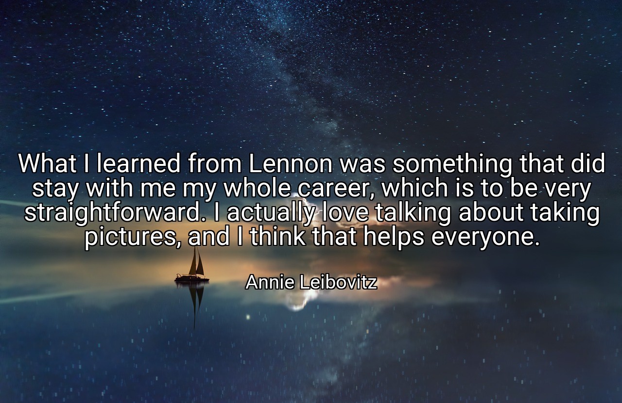 What I learned from Lennon was something that did stay with me my whole career, which is to be very straightforward. I actually love talking about taking pictures, and I think that helps everyone. - Annie Leibovitz