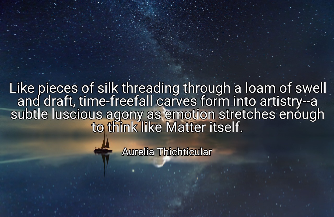 Like pieces of silk threading through a loam of swell and draft, time-freefall carves form into artistry--a subtle luscious agony as emotion stretches enough to think like Matter itself. - Aurelia Thichticular