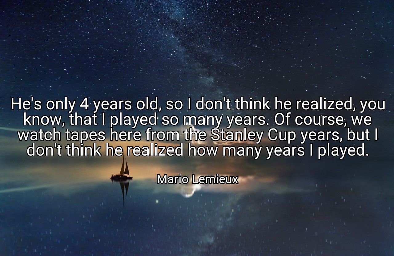 He's only 4 years old, so I don't think he realized, you know, that I played so many years. Of course, we watch tapes here from the Stanley Cup years, but I don't think he realized how many years I played. - Mario Lemieux