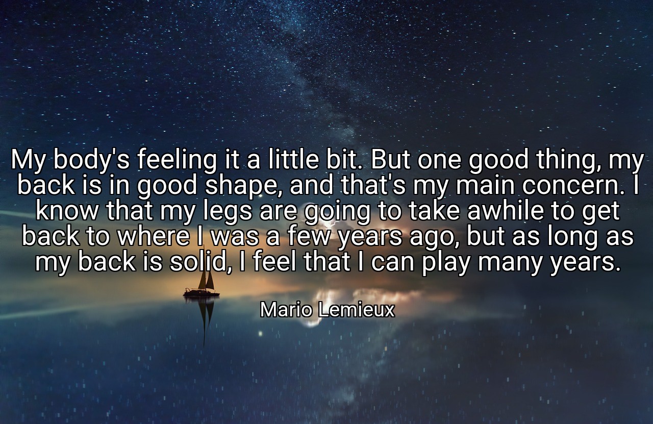 My body's feeling it a little bit. But one good thing, my back is in good shape, and that's my main concern. I know that my legs are going to take awhile to get back to where I was a few years ago, but as long as my back is solid, I feel that I can play many years. - Mario Lemieux
